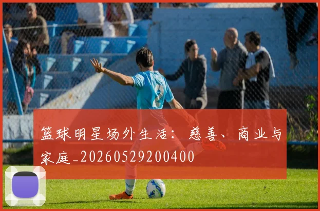 篮球明星场外生活:慈善、商业与家庭_20260529200400
