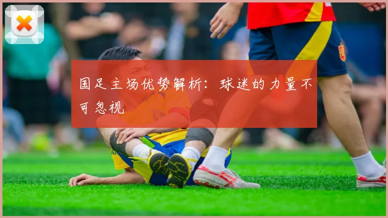 国足主场优势解析:球迷的力量不可忽视
